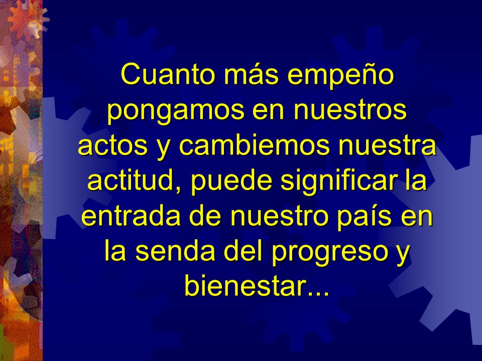 Cuanto más empeño pongamos en nuestros actos y cambiemos nuestra actitud, puede significar la entrada de nuestro país en la senda del progreso y bienestar...