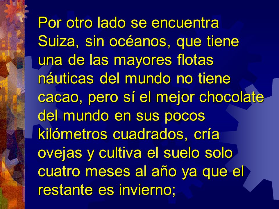 Por otro lado se encuentra Suiza, sin océanos, que tiene una de las mayores flotas náuticas del mundo no tiene cacao, pero sí el mejor chocolate del mundo en sus pocos kilómetros cuadrados, cría ovejas y cultiva el suelo solo cuatro meses al año ya que el restante es invierno;