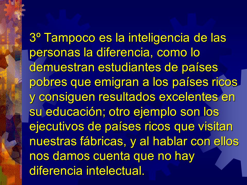 3º Tampoco es la inteligencia de las personas la diferencia, como lo demuestran estudiantes de países pobres que emigran a los países ricos y consiguen resultados excelentes en su educación; otro ejemplo son los ejecutivos de países ricos que visitan nuestras fábricas, y al hablar con ellos nos damos cuenta que no hay diferencia intelectual.