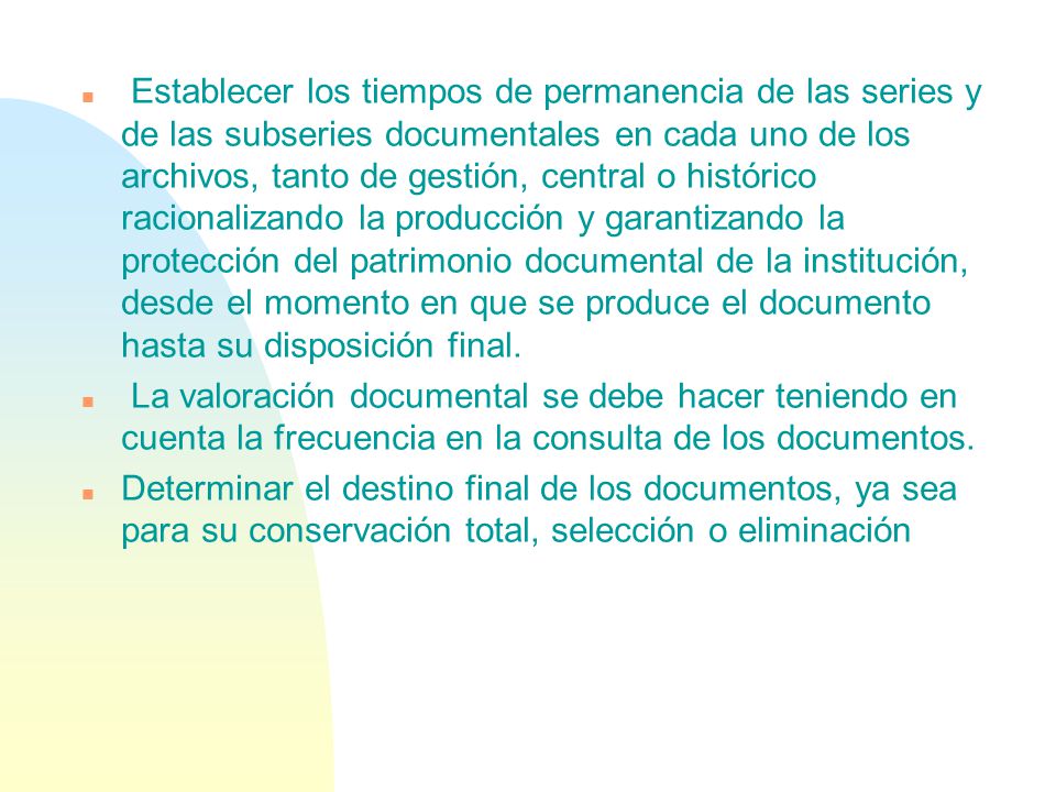 Establecer los tiempos de permanencia de las series y de las subseries documentales en cada uno de los archivos, tanto de gestión, central o histórico racionalizando la producción y garantizando la protección del patrimonio documental de la institución, desde el momento en que se produce el documento hasta su disposición final.