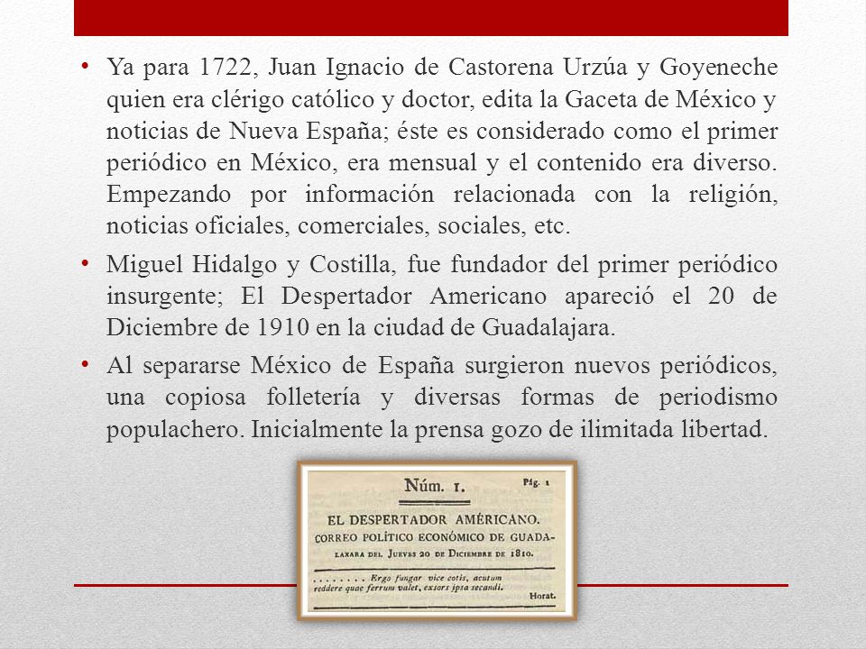 Ya para 1722, Juan Ignacio de Castorena Urzúa y Goyeneche quien era clérigo católico y doctor, edita la Gaceta de México y noticias de Nueva España; éste es considerado como el primer periódico en México, era mensual y el contenido era diverso. Empezando por información relacionada con la religión, noticias oficiales, comerciales, sociales, etc.