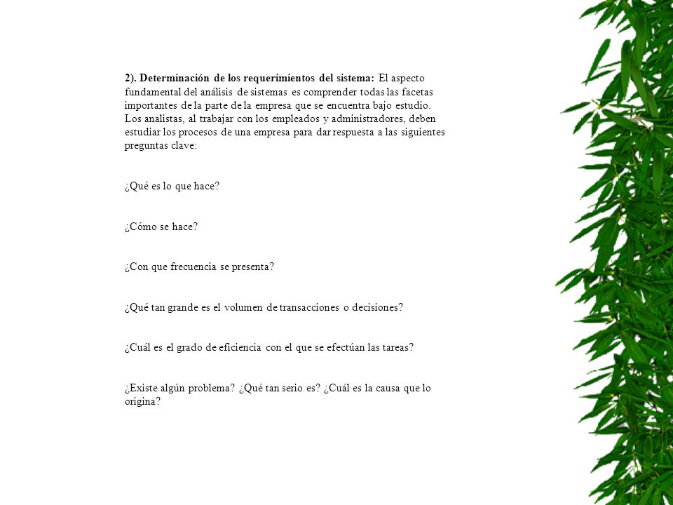 2). Determinación de los requerimientos del sistema: El aspecto fundamental del análisis de sistemas es comprender todas las facetas importantes de la parte de la empresa que se encuentra bajo estudio. Los analistas, al trabajar con los empleados y administradores, deben estudiar los procesos de una empresa para dar respuesta a las siguientes preguntas clave: