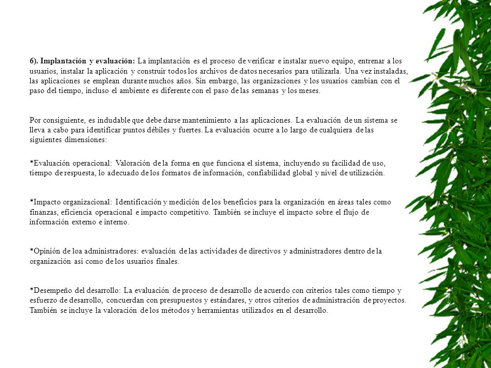 6). Implantación y evaluación: La implantación es el proceso de verificar e instalar nuevo equipo, entrenar a los usuarios, instalar la aplicación y construir todos los archivos de datos necesarios para utilizarla. Una vez instaladas, las aplicaciones se emplean durante muchos años. Sin embargo, las organizaciones y los usuarios cambian con el paso del tiempo, incluso el ambiente es diferente con el paso de las semanas y los meses.