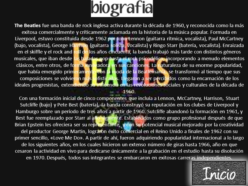 The Beatles fue una banda de rock inglesa activa durante la década de 1960, y reconocida como la más exitosa comercialmente y críticamente aclamada en la historia de la música popular. Formada en Liverpool, estuvo constituida desde 1962 por John Lennon (guitarra rítmica, vocalista), Paul McCartney (bajo, vocalista), George Harrison (guitarra solista, vocalista) y Ringo Starr (batería, vocalista). Enraizada en el skiffle y el rock and roll de los años cincuenta, la banda trabajó más tarde con distintos géneros musicales, que iban desde las baladas pop hasta el rock psicodélico, incorporando a menudo elementos clásicos, entre otros, de forma innovadora en sus canciones. La naturaleza de su enorme popularidad, que había emergido primeramente con la moda de la Beatlemanía, se transformó al tiempo que sus composiciones se volvieron más sofisticadas. Llegaron a ser percibidos como la encarnación de los ideales progresistas, extendiendo su influencia en las revoluciones sociales y culturales de la década de 1960.