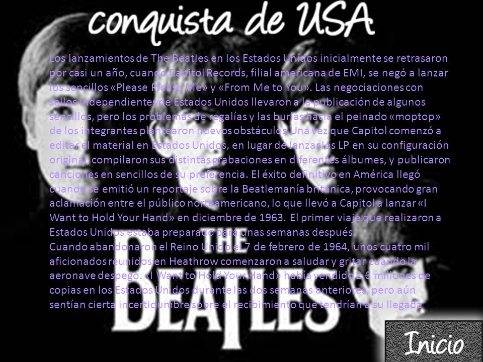 Los lanzamientos de The Beatles en los Estados Unidos inicialmente se retrasaron por casi un año, cuando Capitol Records, filial americana de EMI, se negó a lanzar los sencillos «Please Please Me» y «From Me to You». Las negociaciones con sellos independientes de Estados Unidos llevaron a la publicación de algunos sencillos, pero los problemas de regalías y las burlas hacia el peinado «moptop» de los integrantes plantearon nuevos obstáculos.Una vez que Capitol comenzó a editar el material en Estados Unidos, en lugar de lanzar los LP en su configuración original, compilaron sus distintas grabaciones en diferentes álbumes, y publicaron canciones en sencillos de su preferencia. El éxito definitivo en América llegó cuando se emitió un reportaje sobre la Beatlemanía británica, provocando gran aclamación entre el público norteamericano, lo que llevó a Capitol a lanzar «I Want to Hold Your Hand» en diciembre de El primer viaje que realizaron a Estados Unidos estaba preparado para unas semanas después.