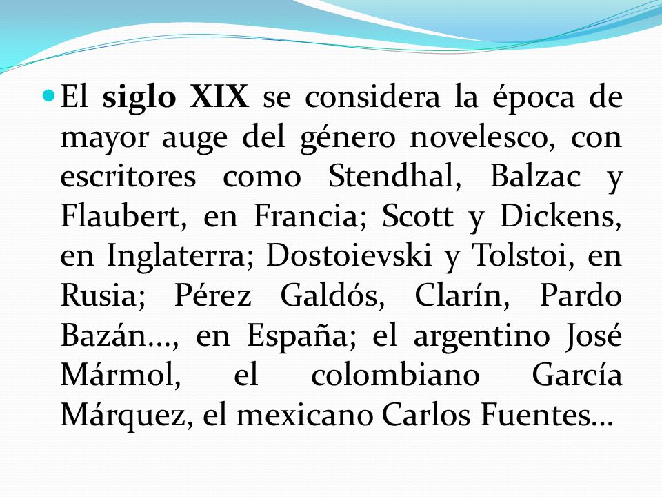 El siglo XIX se considera la época de mayor auge del género novelesco, con escritores como Stendhal, Balzac y Flaubert, en Francia; Scott y Dickens, en Inglaterra; Dostoievski y Tolstoi, en Rusia; Pérez Galdós, Clarín, Pardo Bazán..., en España; el argentino José Mármol, el colombiano García Márquez, el mexicano Carlos Fuentes…
