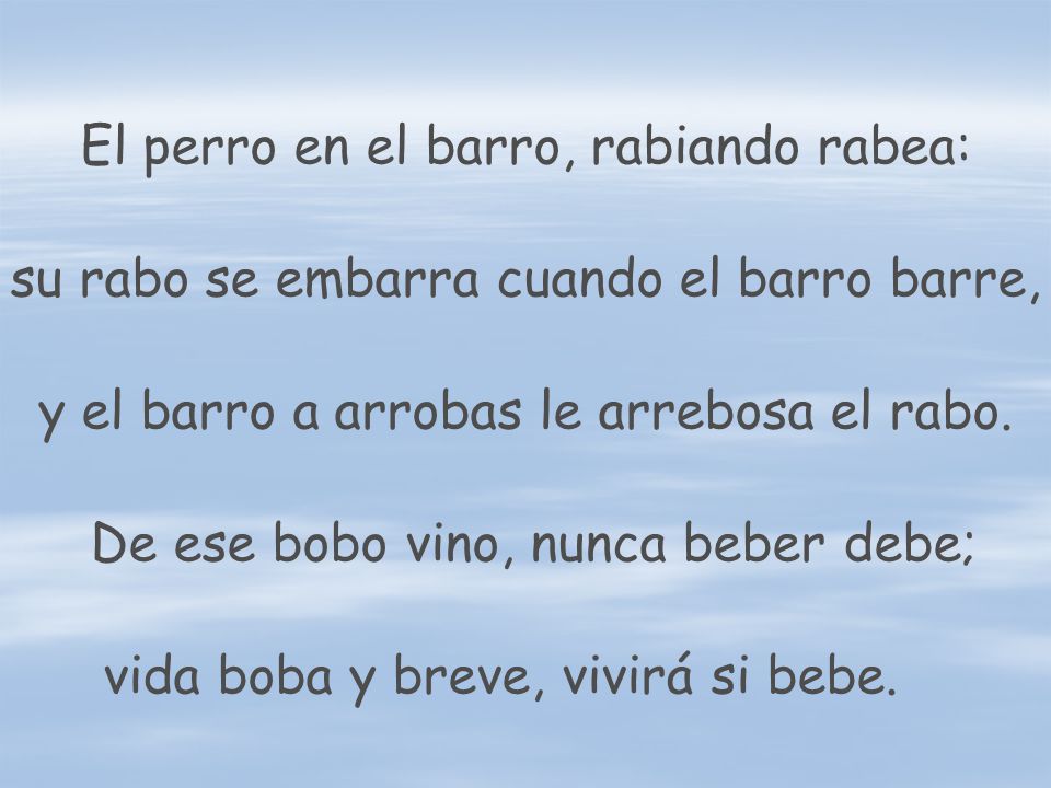 El perro en el barro, rabiando rabea: su rabo se embarra cuando el barro barre, y el barro a arrobas le arrebosa el rabo.