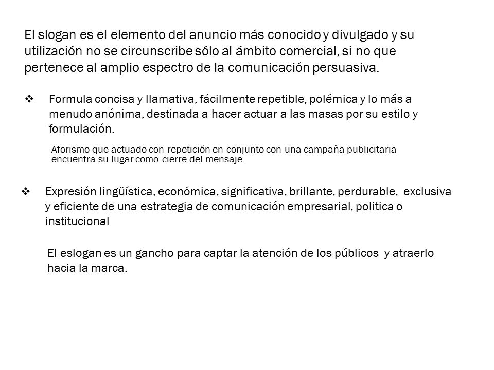 El slogan es el elemento del anuncio más conocido y divulgado y su utilización no se circunscribe sólo al ámbito comercial, si no que pertenece al amplio espectro de la comunicación persuasiva.