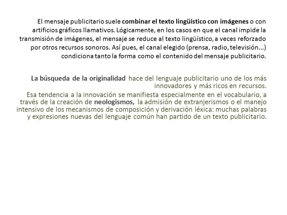 El mensaje publicitario suele combinar el texto lingüístico con imágenes o con artificios gráficos llamativos. Lógicamente, en los casos en que el canal impide la transmisión de imágenes, el mensaje se reduce al texto lingüístico, a veces reforzado por otros recursos sonoros. Así pues, el canal elegido (prensa, radio, televisión...) condiciona tanto la forma como el contenido del mensaje publicitario.