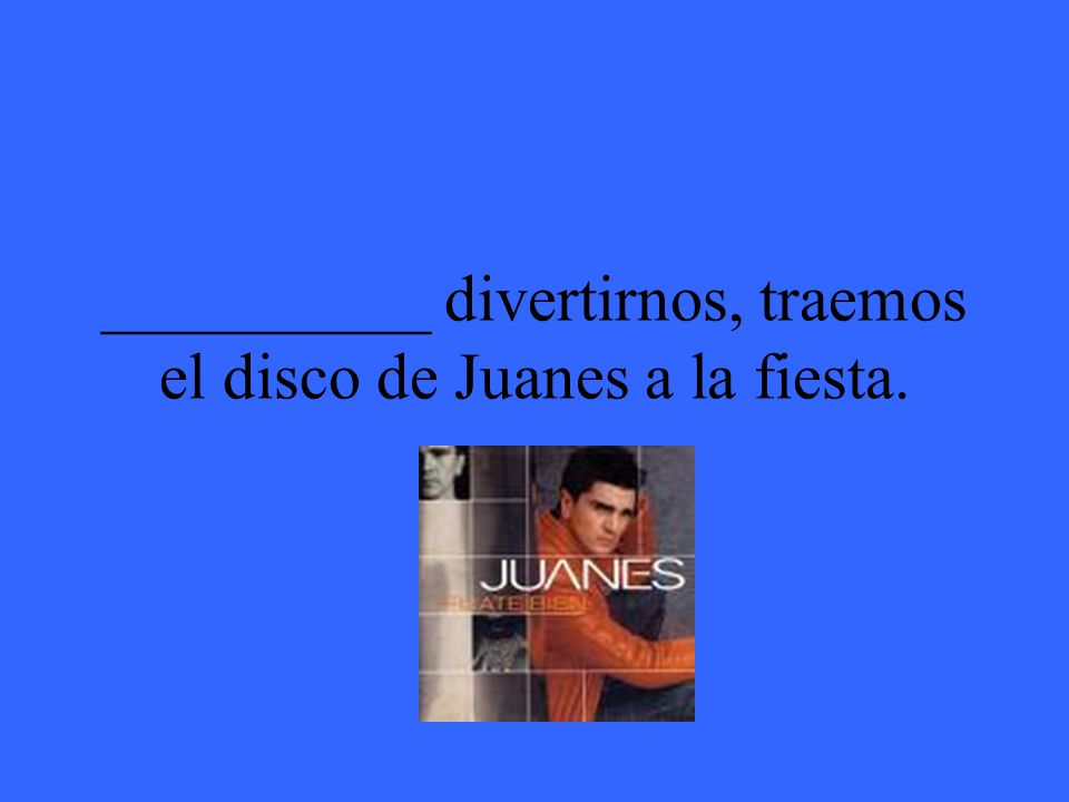 __________ divertirnos, traemos el disco de Juanes a la fiesta.