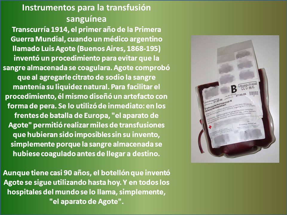 Instrumentos para la transfusión sanguínea Transcurría 1914, el primer año de la Primera Guerra Mundial, cuando un médico argentino llamado Luis Agote (Buenos Aires, ) inventó un procedimiento para evitar que la sangre almacenada se coagulara.
