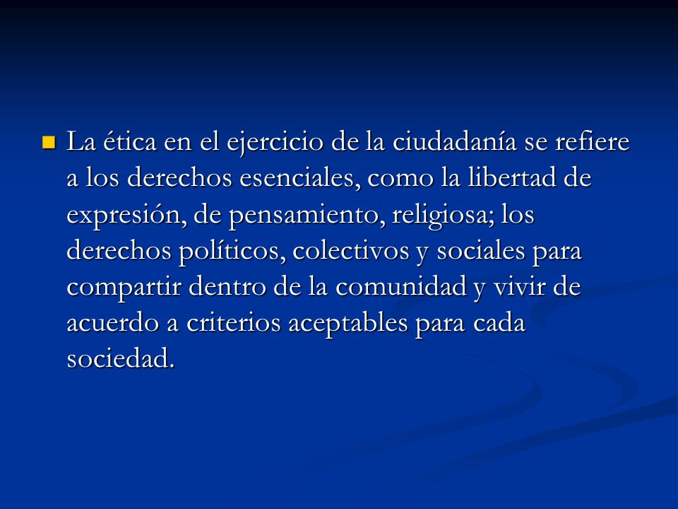 La ética en el ejercicio de la ciudadanía se refiere a los derechos esenciales, como la libertad de expresión, de pensamiento, religiosa; los derechos políticos, colectivos y sociales para compartir dentro de la comunidad y vivir de acuerdo a criterios aceptables para cada sociedad.