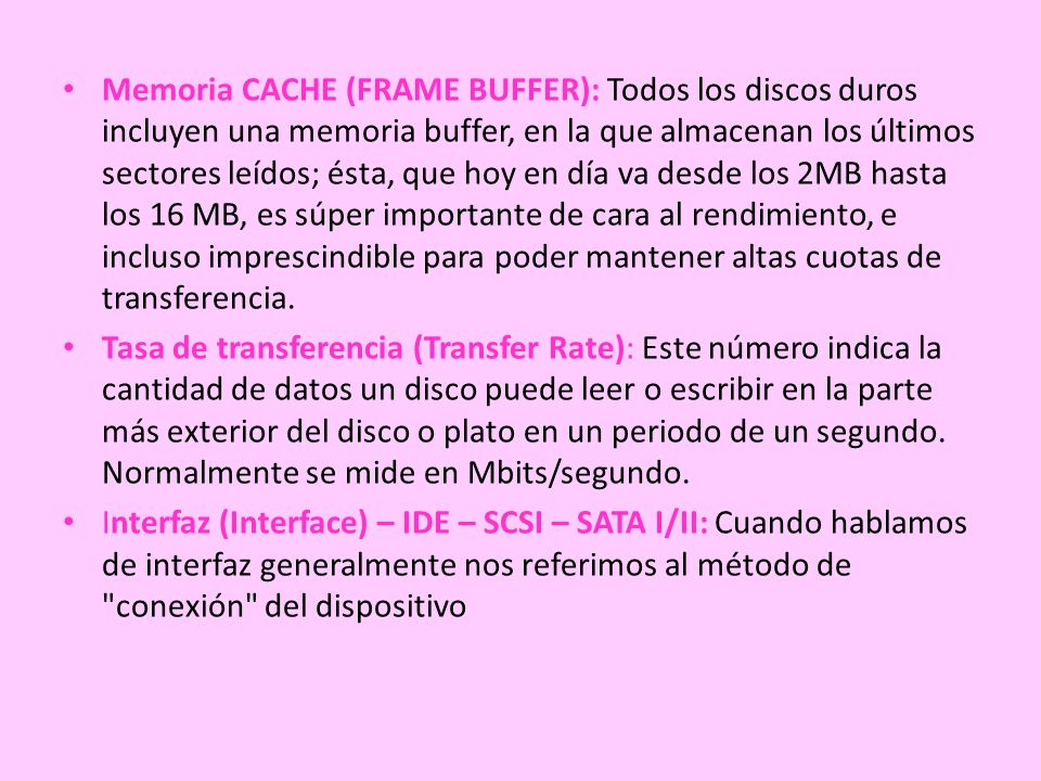 Memoria CACHE (FRAME BUFFER): Todos los discos duros incluyen una memoria buffer, en la que almacenan los últimos sectores leídos; ésta, que hoy en día va desde los 2MB hasta los 16 MB, es súper importante de cara al rendimiento, e incluso imprescindible para poder mantener altas cuotas de transferencia.