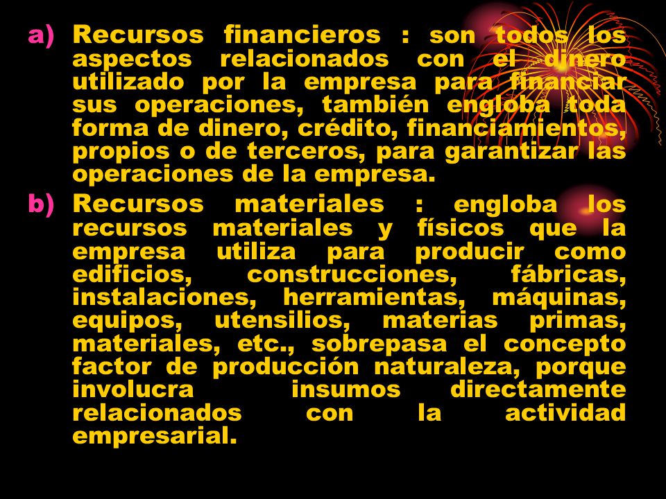 Recursos financieros : son todos los aspectos relacionados con el dinero utilizado por la empresa para financiar sus operaciones, también engloba toda forma de dinero, crédito, financiamientos, propios o de terceros, para garantizar las operaciones de la empresa.