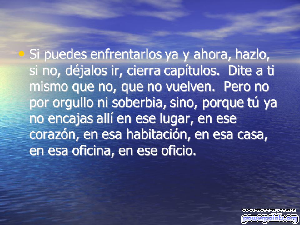 Si puedes enfrentarlos ya y ahora, hazlo, si no, déjalos ir, cierra capítulos. Dite a ti mismo que no, que no vuelven. Pero no por orgullo ni soberbia, sino, porque tú ya no encajas allí en ese lugar, en ese corazón, en esa habitación, en esa casa, en esa oficina, en ese oficio.