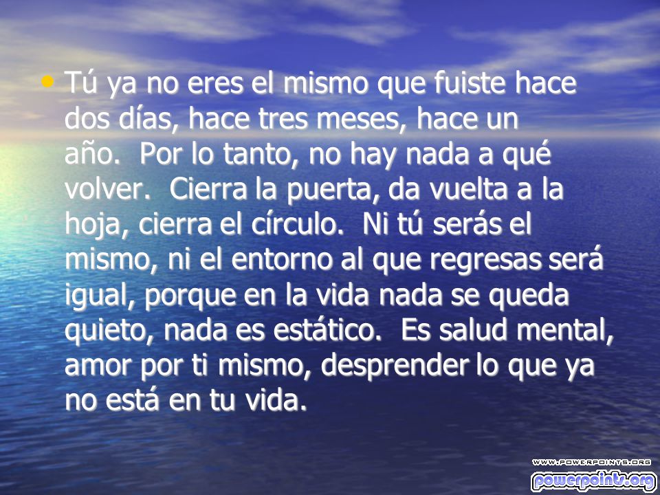 Tú ya no eres el mismo que fuiste hace dos días, hace tres meses, hace un año. Por lo tanto, no hay nada a qué volver. Cierra la puerta, da vuelta a la hoja, cierra el círculo. Ni tú serás el mismo, ni el entorno al que regresas será igual, porque en la vida nada se queda quieto, nada es estático. Es salud mental, amor por ti mismo, desprender lo que ya no está en tu vida.