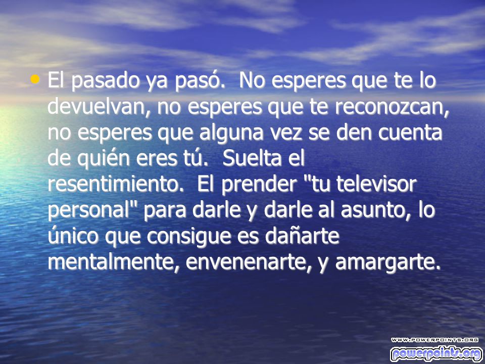 El pasado ya pasó. No esperes que te lo devuelvan, no esperes que te reconozcan, no esperes que alguna vez se den cuenta de quién eres tú. Suelta el resentimiento. El prender tu televisor personal para darle y darle al asunto, lo único que consigue es dañarte mentalmente, envenenarte, y amargarte.