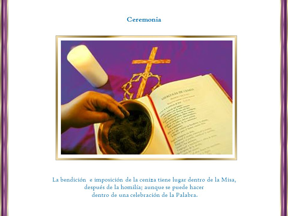 Ceremonia La bendición e imposición de la ceniza tiene lugar dentro de la Misa, después de la homilía; aunque se puede hacer.