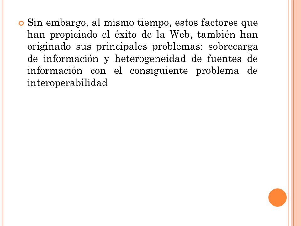 Sin embargo, al mismo tiempo, estos factores que han propiciado el éxito de la Web, también han originado sus principales problemas: sobrecarga de información y heterogeneidad de fuentes de información con el consiguiente problema de interoperabilidad