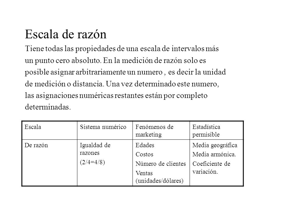 Escala de razón Tiene todas las propiedades de una escala de intervalos más. un punto cero absoluto. En la medición de razón solo es.