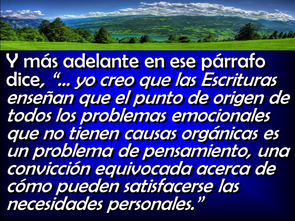 Y más adelante en ese párrafo dice, … yo creo que las Escrituras enseñan que el punto de origen de todos los problemas emocionales que no tienen causas orgánicas es un problema de pensamiento, una convicción equivocada acerca de cómo pueden satisfacerse las necesidades personales.