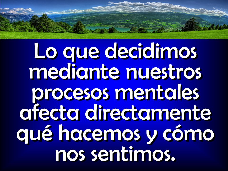 Lo que decidimos mediante nuestros procesos mentales afecta directamente qué hacemos y cómo nos sentimos.