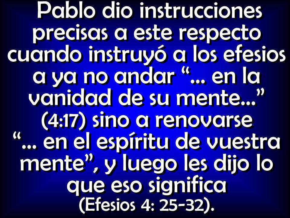 Pablo dio instrucciones precisas a este respecto cuando instruyó a los efesios a ya no andar … en la vanidad de su mente… (4:17) sino a renovarse … en el espíritu de vuestra mente , y luego les dijo lo que eso significa (Efesios 4: 25-32).