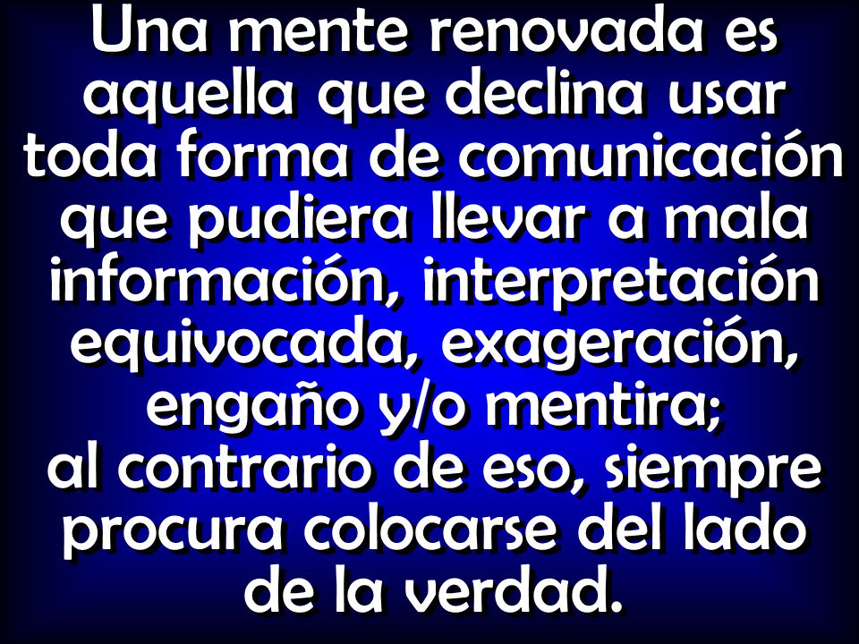 Una mente renovada es aquella que declina usar toda forma de comunicación que pudiera llevar a mala información, interpretación equivocada, exageración, engaño y/o mentira; al contrario de eso, siempre procura colocarse del lado de la verdad.