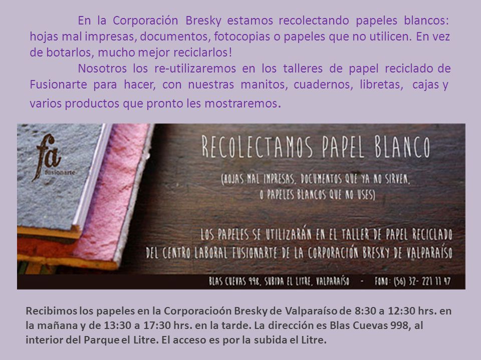 En la Corporación Bresky estamos recolectando papeles blancos: hojas mal impresas, documentos, fotocopias o papeles que no utilicen. En vez de botarlos, mucho mejor reciclarlos! Nosotros los re-utilizaremos en los talleres de papel reciclado de Fusionarte para hacer, con nuestras manitos, cuadernos, libretas, cajas y varios productos que pronto les mostraremos.