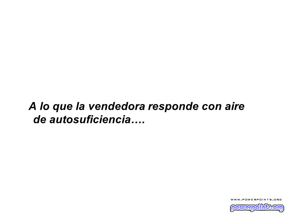 A lo que la vendedora responde con aire de autosuficiencia….