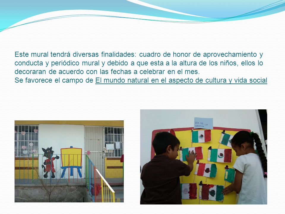 Este mural tendrá diversas finalidades: cuadro de honor de aprovechamiento y conducta y periódico mural y debido a que esta a la altura de los niños, ellos lo decoraran de acuerdo con las fechas a celebrar en el mes.