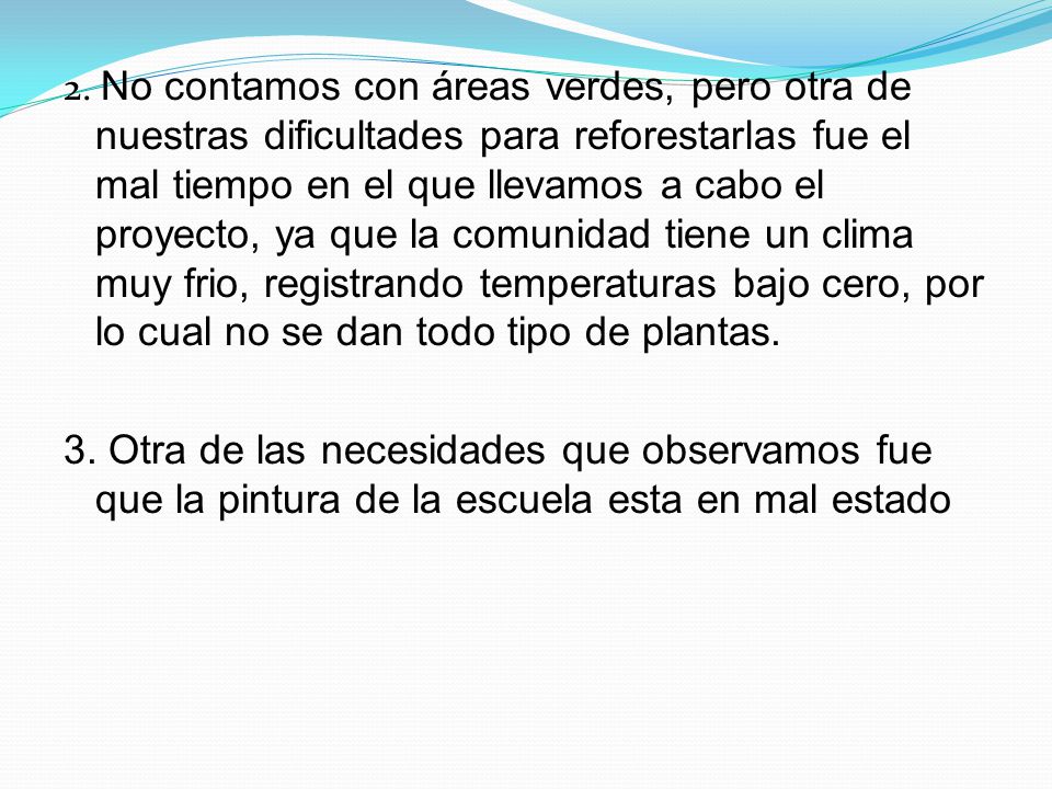 2. No contamos con áreas verdes, pero otra de nuestras dificultades para reforestarlas fue el mal tiempo en el que llevamos a cabo el proyecto, ya que la comunidad tiene un clima muy frio, registrando temperaturas bajo cero, por lo cual no se dan todo tipo de plantas.