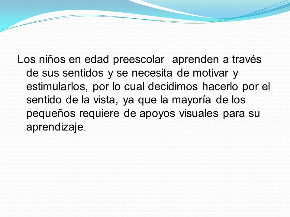 Los niños en edad preescolar aprenden a través de sus sentidos y se necesita de motivar y estimularlos, por lo cual decidimos hacerlo por el sentido de la vista, ya que la mayoría de los pequeños requiere de apoyos visuales para su aprendizaje.