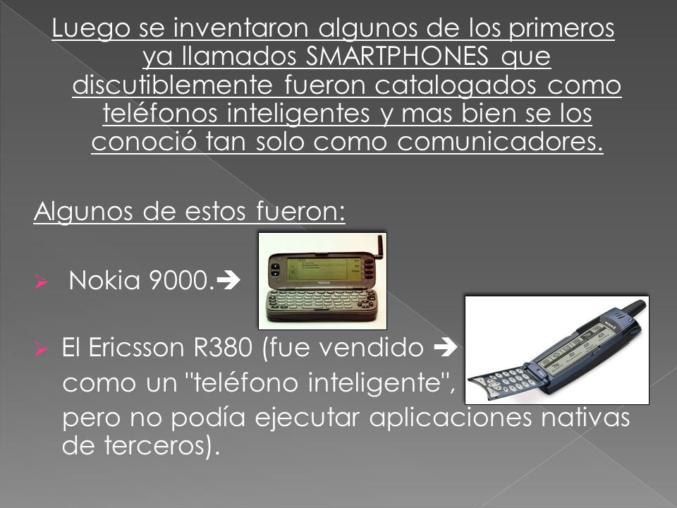 Luego se inventaron algunos de los primeros ya llamados SMARTPHONES que discutiblemente fueron catalogados como teléfonos inteligentes y mas bien se los conoció tan solo como comunicadores.
