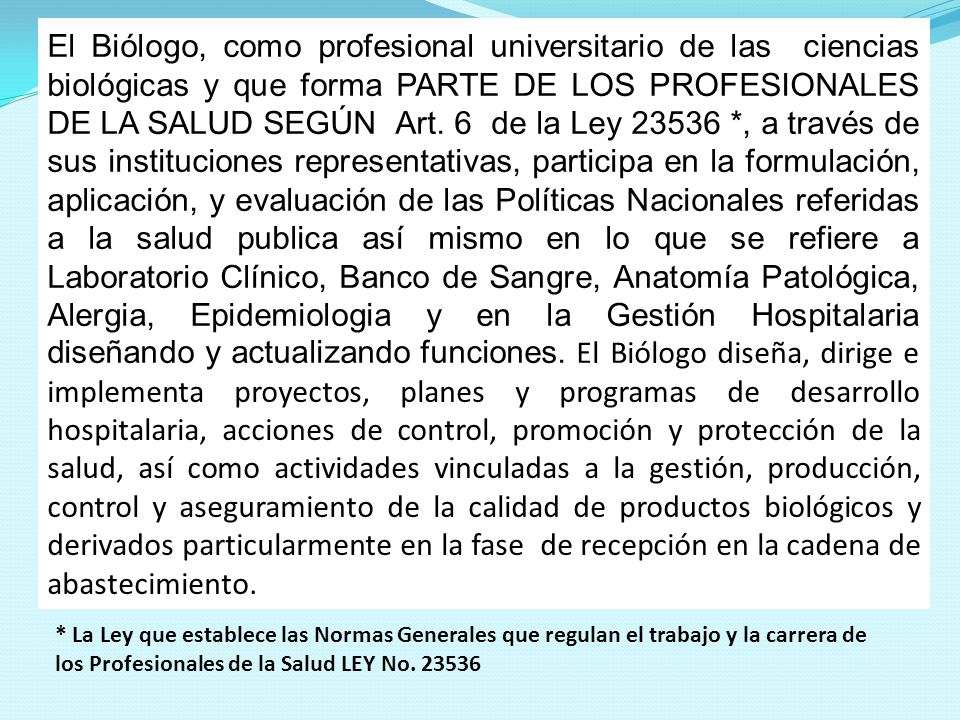 El Biólogo, como profesional universitario de las ciencias biológicas y que forma PARTE DE LOS PROFESIONALES DE LA SALUD SEGÚN Art. 6 de la Ley *, a través de sus instituciones representativas, participa en la formulación, aplicación, y evaluación de las Políticas Nacionales referidas a la salud publica así mismo en lo que se refiere a Laboratorio Clínico, Banco de Sangre, Anatomía Patológica, Alergia, Epidemiologia y en la Gestión Hospitalaria diseñando y actualizando funciones. El Biólogo diseña, dirige e implementa proyectos, planes y programas de desarrollo hospitalaria, acciones de control, promoción y protección de la salud, así como actividades vinculadas a la gestión, producción, control y aseguramiento de la calidad de productos biológicos y derivados particularmente en la fase de recepción en la cadena de abastecimiento.