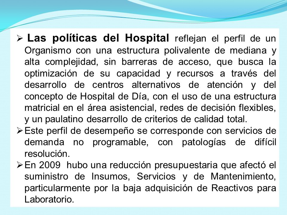 Las políticas del Hospital reflejan el perfil de un Organismo con una estructura polivalente de mediana y alta complejidad, sin barreras de acceso, que busca la optimización de su capacidad y recursos a través del desarrollo de centros alternativos de atención y del concepto de Hospital de Día, con el uso de una estructura matricial en el área asistencial, redes de decisión flexibles, y un paulatino desarrollo de criterios de calidad total.