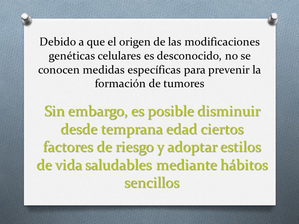 Debido a que el origen de las modificaciones genéticas celulares es desconocido, no se conocen medidas específicas para prevenir la formación de tumores
