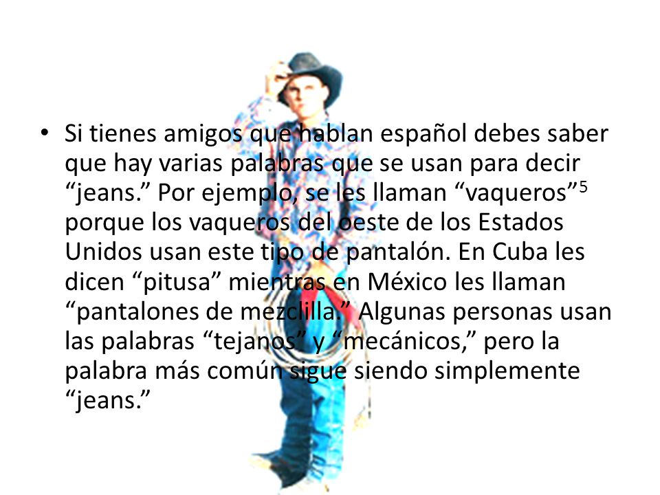 Si tienes amigos que hablan español debes saber que hay varias palabras que se usan para decir jeans. Por ejemplo, se les llaman vaqueros 5 porque los vaqueros del oeste de los Estados Unidos usan este tipo de pantalón.