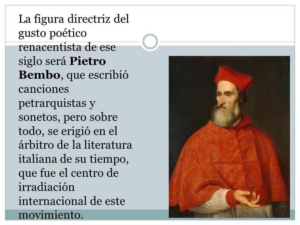 La figura directriz del gusto poético renacentista de ese siglo será Pietro Bembo, que escribió canciones petrarquistas y sonetos, pero sobre todo, se erigió en el árbitro de la literatura italiana de su tiempo, que fue el centro de irradiación internacional de este movimiento.