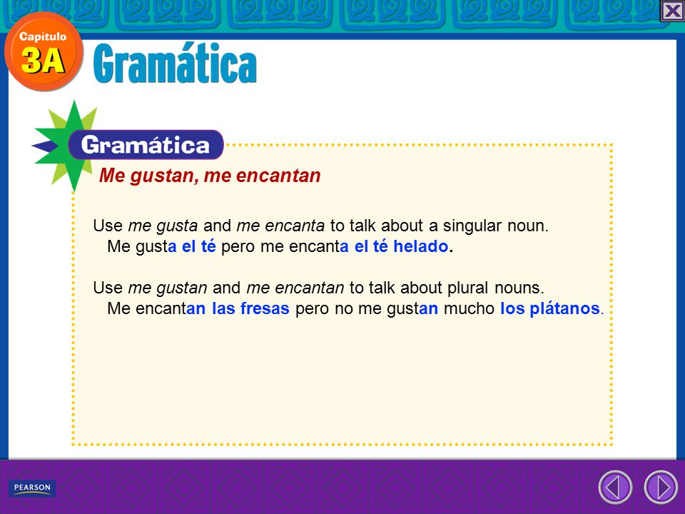 Me gustan, me encantan Use me gusta and me encanta to talk about a singular noun. Me gusta el té pero me encanta el té helado.
