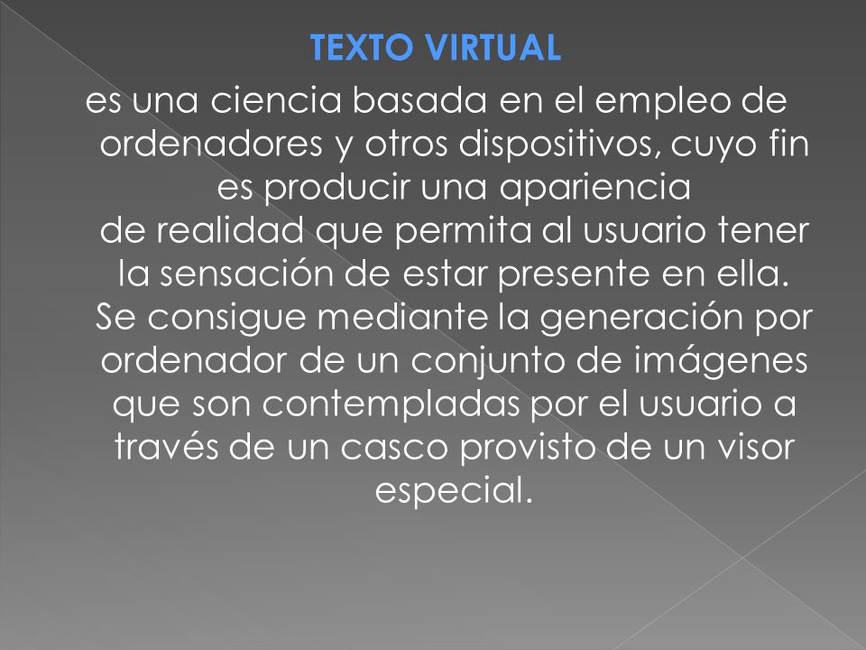 TEXTO VIRTUAL es una ciencia basada en el empleo de ordenadores y otros dispositivos, cuyo fin es producir una apariencia de realidad que permita al usuario tener la sensación de estar presente en ella.
