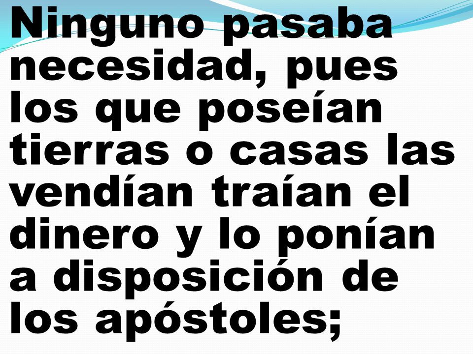 Ninguno pasaba necesidad, pues los que poseían tierras o casas las vendían traían el dinero y lo ponían a disposición de los apóstoles;
