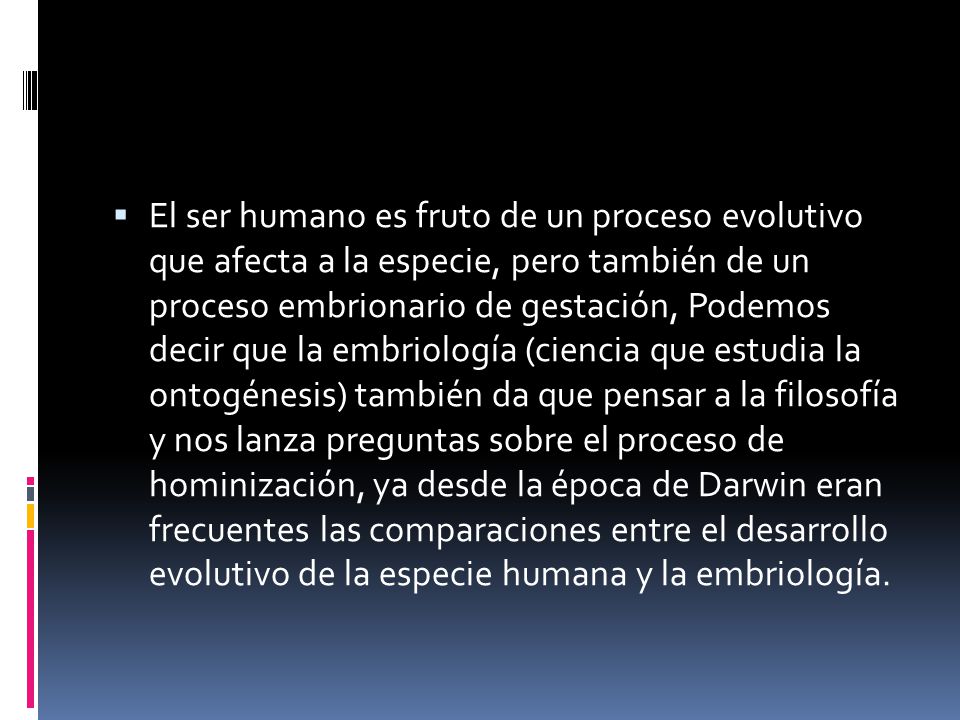 El ser humano es fruto de un proceso evolutivo que afecta a la especie, pero también de un proceso embrionario de gestación, Podemos decir que la embriología (ciencia que estudia la ontogénesis) también da que pensar a la filosofía y nos lanza preguntas sobre el proceso de hominización, ya desde la época de Darwin eran frecuentes las comparaciones entre el desarrollo evolutivo de la especie humana y la embriología.