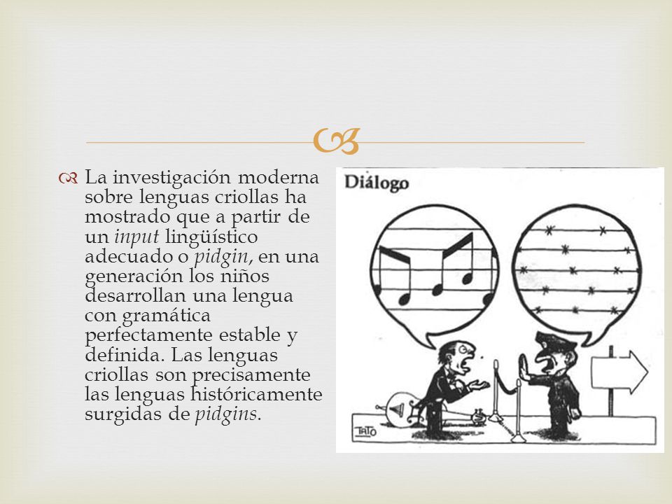 La investigación moderna sobre lenguas criollas ha mostrado que a partir de un input lingüístico adecuado o pidgin, en una generación los niños desarrollan una lengua con gramática perfectamente estable y definida.