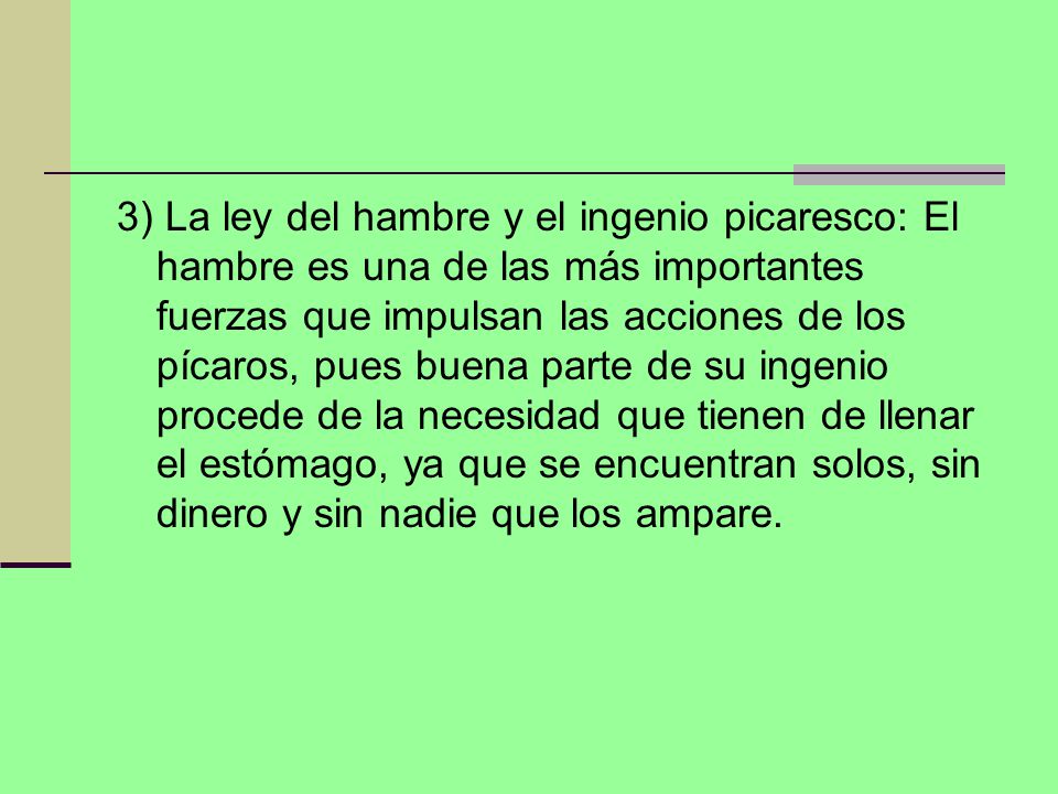 3) La ley del hambre y el ingenio picaresco: El hambre es una de las más importantes fuerzas que impulsan las acciones de los pícaros, pues buena parte de su ingenio procede de la necesidad que tienen de llenar el estómago, ya que se encuentran solos, sin dinero y sin nadie que los ampare.