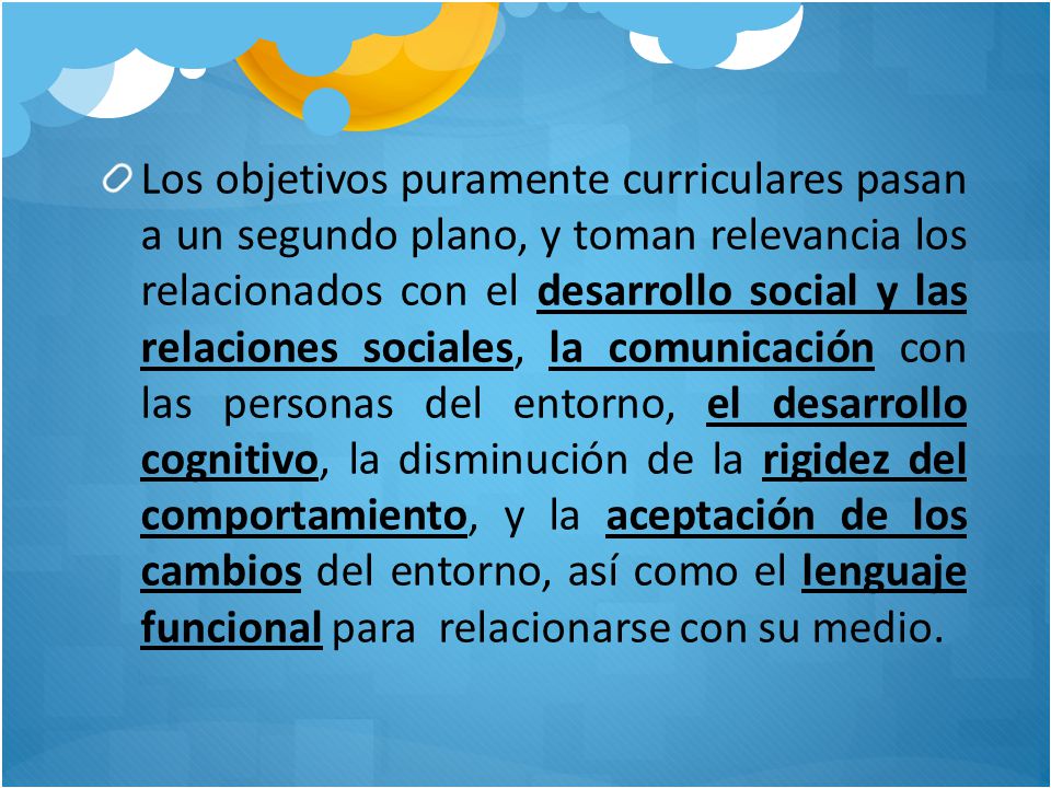 Los objetivos puramente curriculares pasan a un segundo plano, y toman relevancia los relacionados con el desarrollo social y las relaciones sociales, la comunicación con las personas del entorno, el desarrollo cognitivo, la disminución de la rigidez del comportamiento, y la aceptación de los cambios del entorno, así como el lenguaje funcional para relacionarse con su medio.
