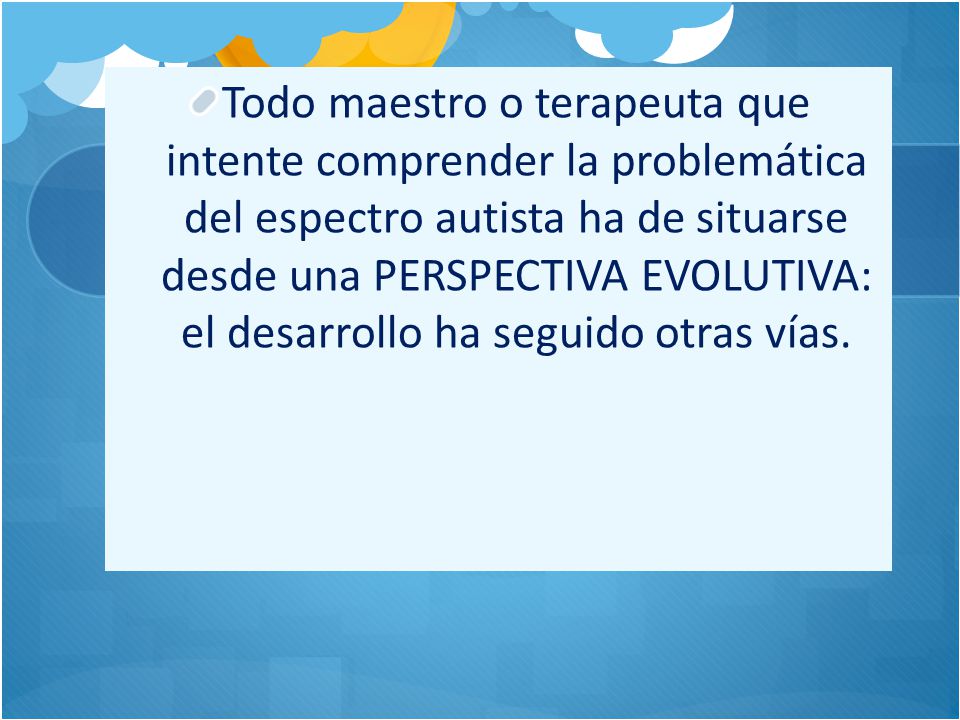 Todo maestro o terapeuta que intente comprender la problemática del espectro autista ha de situarse desde una PERSPECTIVA EVOLUTIVA: el desarrollo ha seguido otras vías.