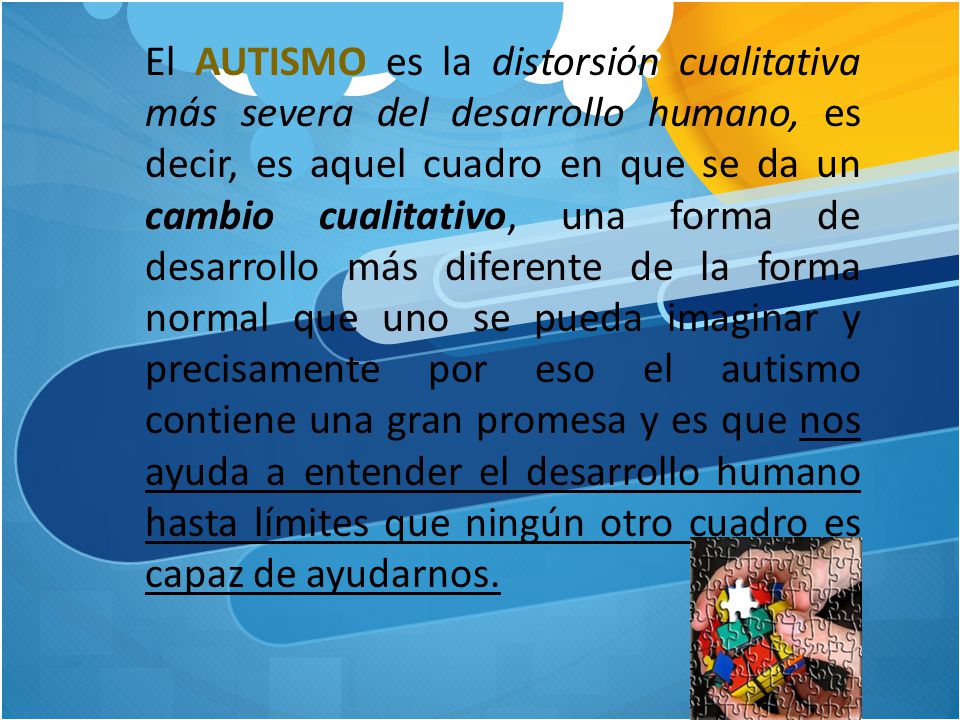 El AUTISMO es la distorsión cualitativa más severa del desarrollo humano, es decir, es aquel cuadro en que se da un cambio cualitativo, una forma de desarrollo más diferente de la forma normal que uno se pueda imaginar y precisamente por eso el autismo contiene una gran promesa y es que nos ayuda a entender el desarrollo humano hasta límites que ningún otro cuadro es capaz de ayudarnos.