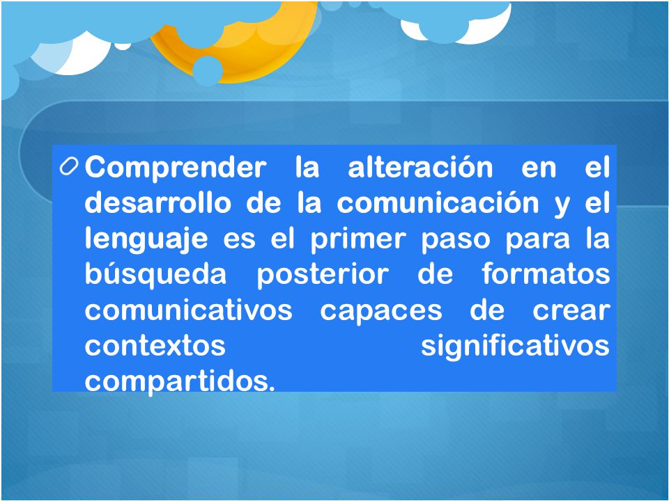 Comprender la alteración en el desarrollo de la comunicación y el lenguaje es el primer paso para la búsqueda posterior de formatos comunicativos capaces de crear contextos significativos compartidos.