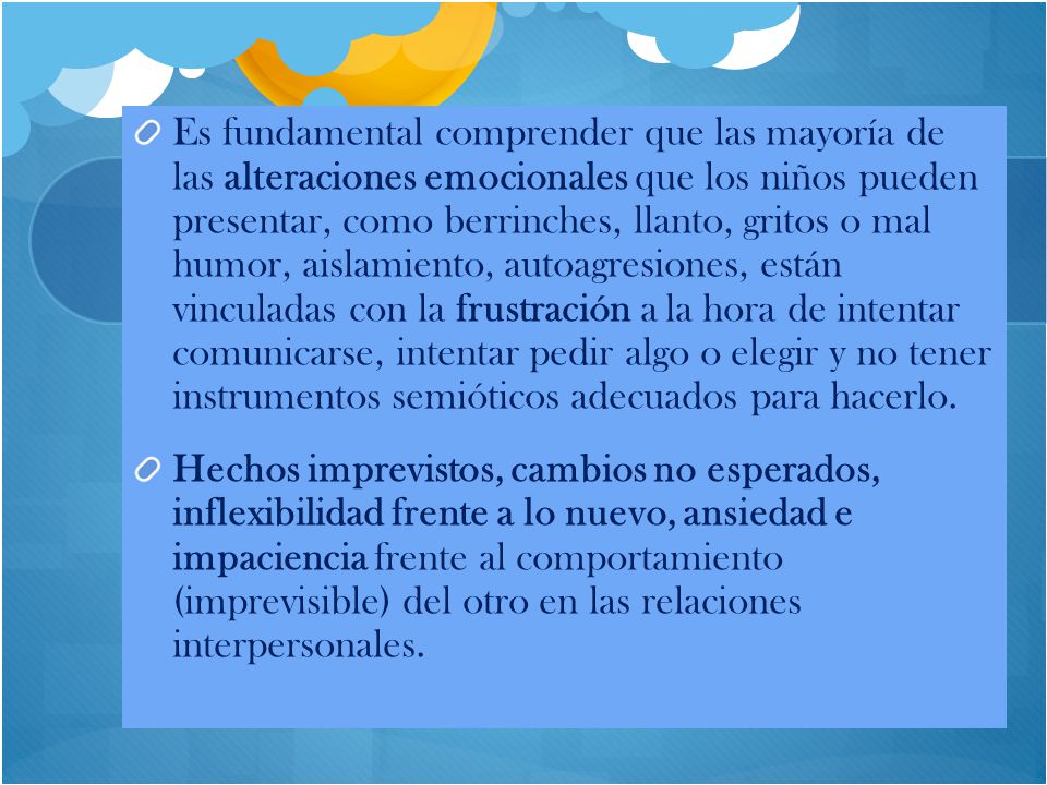 Es fundamental comprender que las mayoría de las alteraciones emocionales que los niños pueden presentar, como berrinches, llanto, gritos o mal humor, aislamiento, autoagresiones, están vinculadas con la frustración a la hora de intentar comunicarse, intentar pedir algo o elegir y no tener instrumentos semióticos adecuados para hacerlo.